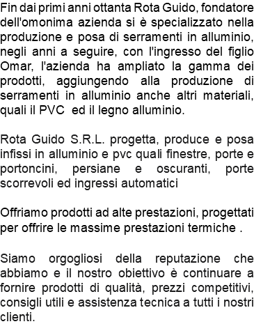 Fin dai primi anni ottanta Rota Guido, fondatore dell'omonima azienda si è specializzato nella produzione e posa di serramenti in alluminio, negli anni a seguire, con l'ingresso del figlio Omar, l'azienda ha ampliato la gamma dei prodotti, aggiungendo alla produzione di serramenti in alluminio anche altri materiali, quali il PVC ed il legno alluminio. Rota Guido S.R.L. progetta, produce e posa infissi in alluminio e pvc quali finestre, porte e portoncini, persiane e oscuranti, porte scorrevoli ed ingressi automatici Offriamo prodotti ad alte prestazioni, progettati per offrire le massime prestazioni termiche . Siamo orgogliosi della reputazione che abbiamo e il nostro obiettivo è continuare a fornire prodotti di qualità, prezzi competitivi, consigli utili e assistenza tecnica a tutti i nostri clienti.